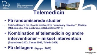 Telemedicin 
•Få randomiserede studier 
•Telehealthcare for chronic obstructive pulmonary disease ”. Review. (McLean et al,The cochrane collaboration 2011) 
•Kombination af telemedicin og andre interventioner – mikset intervention (Bouerbeau 2003, Casas 2006, Toledo 2006) 
•Få deltagere (Nguyen 2008)  
