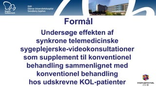 Formål 
Undersøge effekten af synkrone telemedicinske sygeplejerske-videokonsultationer som supplement til konventionel behandling sammenlignet med konventionel behandling hos udskrevne KOL-patienter  