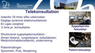 Telekonsultation 
Indenfor 24 timer efter udskrivelse 
Daglige synkrone telekonsultationer 
En uges varighed 
½ time pr. konsultation 
Struktureret sygeplejekonsultation : 
Almen tilstand, lungetilstand, risikofaktorer, Medicin(inhalationsteknik), undervisning 
Patientmålinger: 
Spirometri, Puls, Iltmætning 
Sygeplejerske teleudstyr 
Patient teleudstyr 
9  