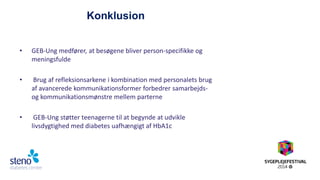 Konklusion 
•GEB-Ung medfører, at besøgene bliver person-specifikke og meningsfulde 
• Brug af refleksionsarkene i kombination med personalets brug af avancerede kommunikationsformer forbedrer samarbejds- og kommunikationsmønstre mellem parterne 
• GEB-Ung støtter teenagerne til at begynde at udvikle livsdygtighed med diabetes uafhængigt af HbA1c 
 