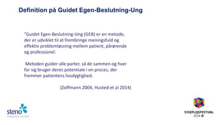 Definition på Guidet Egen-Beslutning-Ung 
”Guidet Egen-Beslutning-Ung (GEB) er en metode, der er udviklet til at frembringe meningsfuld og effektiv problemløsning mellem patient, pårørende og professionel. Metoden guider alle parter, så de sammen og hver for sig bruger deres potentiale i en proces, der fremmer patientens livsdygtighed. (Zoffmann 2004, Husted et al 2014)  