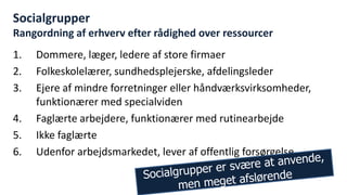 Socialgrupper Rangordning af erhverv efter rådighed over ressourcer 
1.Dommere, læger, ledere af store firmaer 
2.Folkeskolelærer, sundhedsplejerske, afdelingsleder 
3.Ejere af mindre forretninger eller håndværksvirksomheder, funktionærer med specialviden 
4.Faglærte arbejdere, funktionærer med rutinearbejde 
5.Ikke faglærte 
6.Udenfor arbejdsmarkedet, lever af offentlig forsørgelse 
National Institute of Public Health  