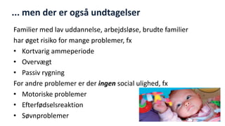 ... men der er også undtagelser 
Familier med lav uddannelse, arbejdsløse, brudte familier 
har øget risiko for mange problemer, fx 
•Kortvarig ammeperiode 
•Overvægt 
•Passiv rygning 
For andre problemer er der ingen social ulighed, fx 
•Motoriske problemer 
•Efterfødselsreaktion 
•Søvnproblemer 
National Institute of Public Health  