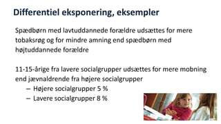 Differentiel eksponering, eksempler 
Spædbørn med lavtuddannede forældre udsættes for mere 
tobaksrøg og for mindre amning end spædbørn med 
højtuddannede forældre 
11-15-årige fra lavere socialgrupper udsættes for mere mobning 
end jævnaldrende fra højere socialgrupper 
–Højere socialgrupper 5 % 
–Lavere socialgrupper 8 % 
National Institute of Public Health  