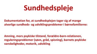 Sundhedspleje 
National Institute of Public Health 
Dokumentation for, at sundhedsplejen tager sig af mange alvorlige sundheds- og udviklingsproblemer i børnefamilierne: 
Amning, mors psykiske tilstand, forældre-barn-relationen, reguleringsproblemer (søvn, gråd, spisning), barnets psykiske vanskeligheder, motorik, udvikling  