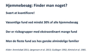 Hjemmebesøg: Finder man noget? 
Svært at kvantificere! 
Væsentlige fund ved mindst 30% af alle hjemmebesøg 
Der er risikogrupper med ekstraordinært mange fund 
Men de fleste fund ses hos ganske almindelige familier 
Kilder: Ammitzbøl 2011; Jørgensen et al. 2013; Guldager 1992; Almind et al. 1985. 
National Institute of Public Health  