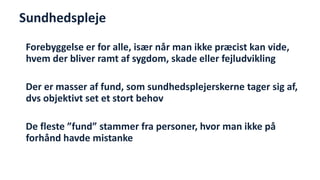 Sundhedspleje 
Forebyggelse er for alle, især når man ikke præcist kan vide, hvem der bliver ramt af sygdom, skade eller fejludvikling 
Der er masser af fund, som sundhedsplejerskerne tager sig af, dvs objektivt set et stort behov 
De fleste ”fund” stammer fra personer, hvor man ikke på forhånd havde mistanke  
