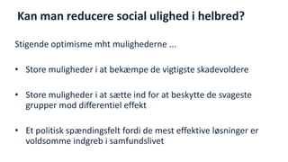 Kan man reducere social ulighed i helbred? 
Stigende optimisme mht mulighederne ... 
•Store muligheder i at bekæmpe de vigtigste skadevoldere 
•Store muligheder i at sætte ind for at beskytte de svageste grupper mod differentiel effekt 
•Et politisk spændingsfelt fordi de mest effektive løsninger er voldsomme indgreb i samfundslivet 
National Institute of Public Health  