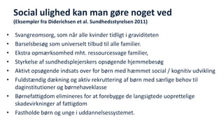 Social ulighed kan man gøre noget ved (Eksempler fra Diderichsen et al. Sundhedsstyrelsen 2011) 
•Svangreomsorg, som når alle kvinder tidligt i graviditeten 
•Barselsbesøg som universelt tilbud til alle familier. 
•Ekstra opmærksomhed mht. ressourcesvage familier, 
•Styrkelse af sundhedsplejerskers opsøgende hjemmebesøg 
•Aktivt opsøgende indsats over for børn med hæmmet social / kognitiv udvikling 
•Fuldstændig dækning og aktiv rekruttering af børn med særlige behov til daginstitutioner og børnehaveklasse 
•Børnefattigdom elimineres for at forebygge de langsigtede uoprettelige skadevirkninger af fattigdom 
•Fastholde børn og unge i uddannelsessystemet. 
National Institute of Public Health  