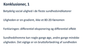 Konklusioner, 1 
Betydelig social ulighed i de fleste sundhedsindikatorer 
Uligheden er en gradient, ikke et 80-20-fænomen 
Forklaringen: differentiel eksponering og differentiel effekt 
Sundhedsfremme kan nogle gange øge, andre gange mindske 
uligheden. Det vigtige er en bruttoforbedring af sundheden 
National Institute of Public Health  