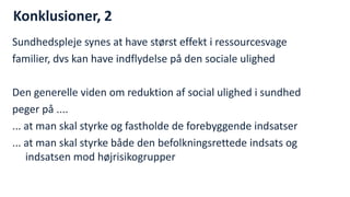 Konklusioner, 2 
Sundhedspleje synes at have størst effekt i ressourcesvage 
familier, dvs kan have indflydelse på den sociale ulighed 
Den generelle viden om reduktion af social ulighed i sundhed 
peger på .... 
... at man skal styrke og fastholde de forebyggende indsatser 
... at man skal styrke både den befolkningsrettede indsats og indsatsen mod højrisikogrupper 
National Institute of Public Health  