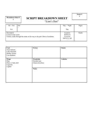 Scene #
                                                                                               1
Breakdown Sheet #
       1                      SCRIPT BREAKDOWN SHEET
                                                           “Lion’s Den”
  Int / Ext      Set                                                          Day / Night     Pages
                 -
     Ext                                                                             Day

Description                                                                    Location       Studio
Council estate scene                                                           Belthorn
Tommy walks through the estate on his way to the pub. Shots of residents.      Crescent
                                                                              SW12 0, UK




Cast                                    Extras                              Stunts
Yasir Saleem
Luke Howarth
Robbie Nichol
Lisa Mulhern

Props                                   Wardrobe                            Vehicles
Dog                                     Hooded tops
Pram w/ baby doll                       Chains/Jewellery
Cigarette
Lighter
                                        Notes
 