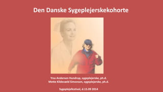 Den Danske Sygeplejerskekohorte 
Yrsa Andersen Hundrup, sygeplejerske, ph.d. 
Mette Kildevæld Simonsen, sygeplejerske, ph.d. 
Sygeplejefestival, d.15.09 2014  
