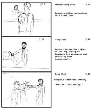 Medium Long Shot
Long Shot
Long Shot
Benjamin addresses Anthony
in a stern tone.
Anthony raises his voice,
whilst explaining to
Benjamin his reasoning and
gesturing more
aggressively.
Benjamin addresses Anthony
“What am I not seeing?”
3.40
3.41
3.42
 