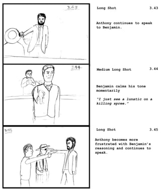 Long Shot
Medium Long Shot
Long Shot
Anthony continues to speak
to Benjamin.
Benjamin calms his tone
momentarily
“I just see a lunatic on a
killing spree.”
Anthony becomes more
frustrated with Benjamin’s
reasoning and continues to
speak.
3.43
3.44
3.45
 
