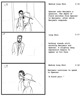 Spencer asks Benjamin a
question. The depth of
field switches from Spencer
to Benjamin, after which
Benjamin responds.
Anthony stands still
watching Benjamin and
Spencer. A slightly smug
expression begins to
appear on his face.
Benjamin continues to speak
to Spencer.
“A black pair.”
Medium Long Shot
Long Shot
Medium Long Shot
3.16
3.17
3.18
 