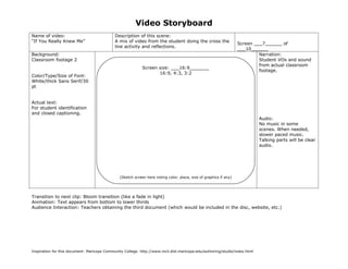 Video Storyboard
Name of video:                               Description of this scene:
“If You Really Knew Me”                      A mix of video from the student doing the cross the
                                                                                                                   Screen ___7______ of
                                             line activity and reflections.
                                                                                                                   ___10______
Background:                                                                                                                 Narration:
Classroom footage 2                                                                                                         Student VOs and sound
                                                                                                                            from actual classroom
                                                            Screen size: ___16:9_______
                                                                                                                            footage.
                                                                   16:9, 4:3, 3:2
Color/Type/Size of Font:
White/thick Sans Serif/30
pt


Actual text:
For student identification
and closed captioning.
                                                                                                                           Audio:
                                                                                                                           No music in some
                                                                                                                           scenes. When needed,
                                                                                                                           slower paced music.
                                                                                                                           Talking parts will be clear
                                                                                                                           audio.




                                               (Sketch screen here noting color, place, size of graphics if any)




Transition to next clip: Bloom transition (like a fade in light)
Animation: Text appears from bottom to lower thirds
Audience Interaction: Teachers obtaining the third document (which would be included in the disc, website, etc.)




Inspiration for this document: Maricopa Community College. http://www.mcli.dist.maricopa.edu/authoring/studio/index.html
 
