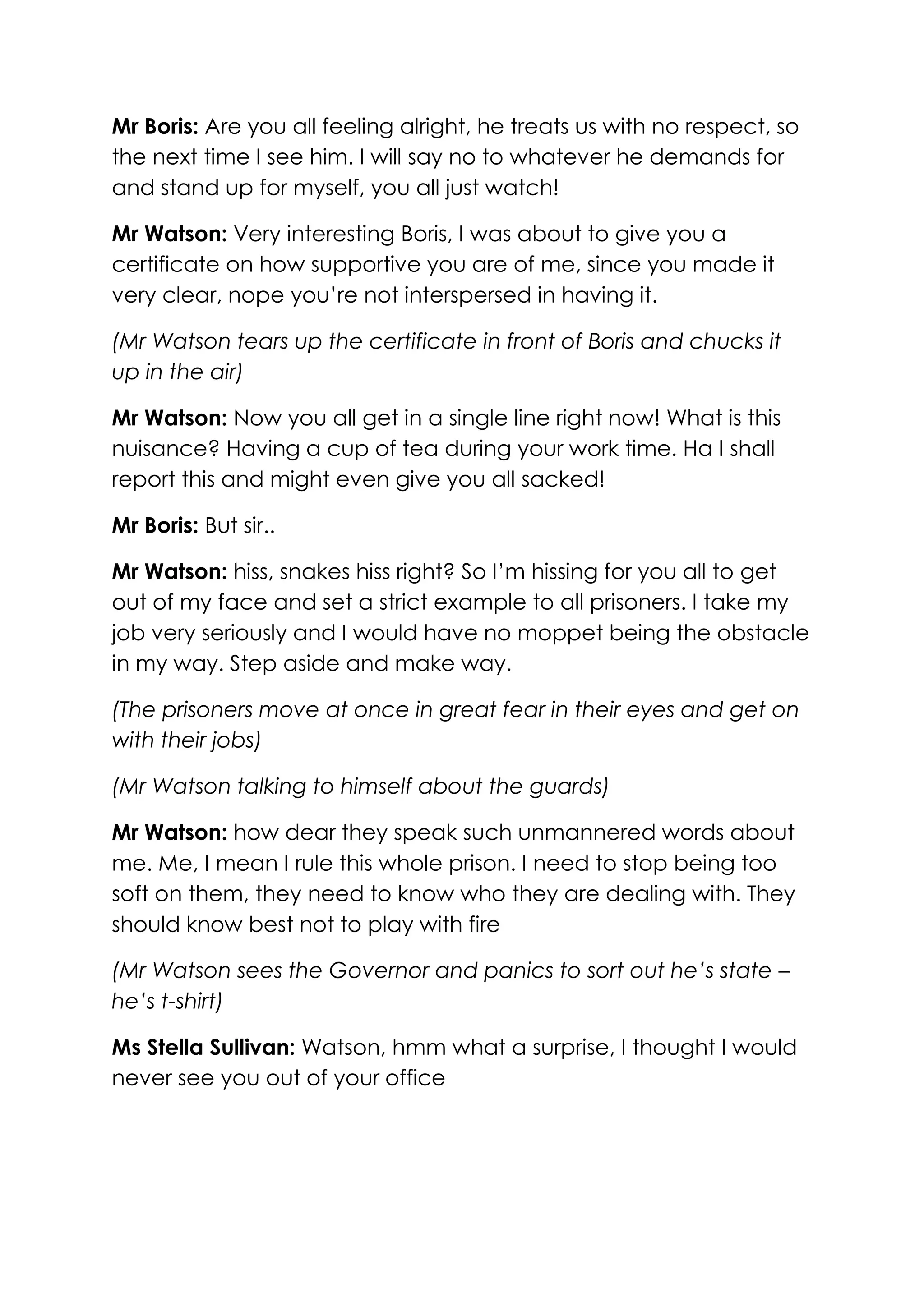 Mr Boris: Are you all feeling alright, he treats us with no respect, so
the next time I see him. I will say no to whatever he demands for
and stand up for myself, you all just watch!

Mr Watson: Very interesting Boris, I was about to give you a
certificate on how supportive you are of me, since you made it
very clear, nope you’re not interspersed in having it.

(Mr Watson tears up the certificate in front of Boris and chucks it
up in the air)

Mr Watson: Now you all get in a single line right now! What is this
nuisance? Having a cup of tea during your work time. Ha I shall
report this and might even give you all sacked!

Mr Boris: But sir..

Mr Watson: hiss, snakes hiss right? So I’m hissing for you all to get
out of my face and set a strict example to all prisoners. I take my
job very seriously and I would have no moppet being the obstacle
in my way. Step aside and make way.

(The prisoners move at once in great fear in their eyes and get on
with their jobs)

(Mr Watson talking to himself about the guards)

Mr Watson: how dear they speak such unmannered words about
me. Me, I mean I rule this whole prison. I need to stop being too
soft on them, they need to know who they are dealing with. They
should know best not to play with fire

(Mr Watson sees the Governor and panics to sort out he’s state –
he’s t-shirt)

Ms Stella Sullivan: Watson, hmm what a surprise, I thought I would
never see you out of your office
 
