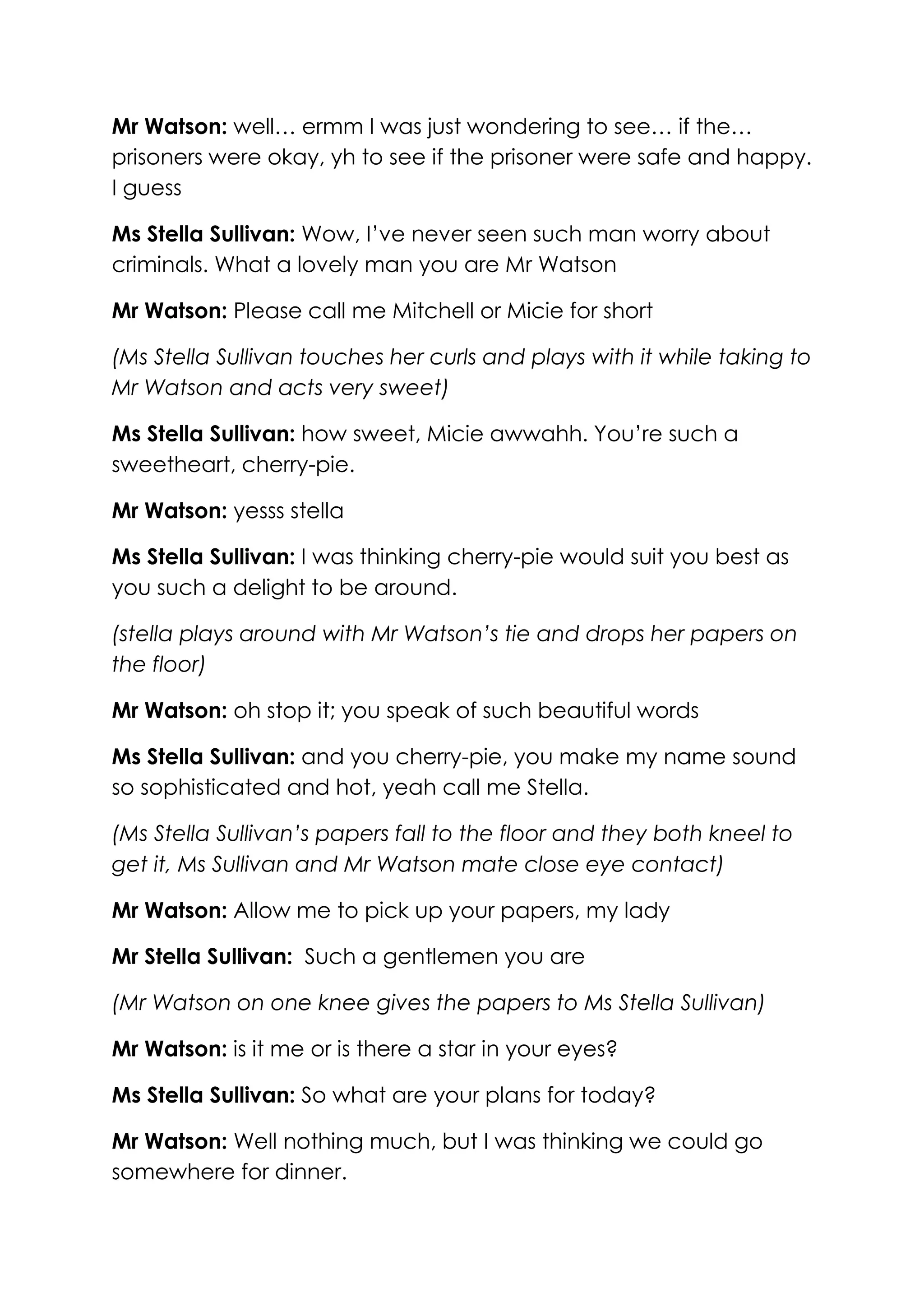 Mr Watson: well… ermm I was just wondering to see… if the…
prisoners were okay, yh to see if the prisoner were safe and happy.
I guess

Ms Stella Sullivan: Wow, I’ve never seen such man worry about
criminals. What a lovely man you are Mr Watson

Mr Watson: Please call me Mitchell or Micie for short

(Ms Stella Sullivan touches her curls and plays with it while taking to
Mr Watson and acts very sweet)

Ms Stella Sullivan: how sweet, Micie awwahh. You’re such a
sweetheart, cherry-pie.

Mr Watson: yesss stella

Ms Stella Sullivan: I was thinking cherry-pie would suit you best as
you such a delight to be around.

(stella plays around with Mr Watson’s tie and drops her papers on
the floor)

Mr Watson: oh stop it; you speak of such beautiful words

Ms Stella Sullivan: and you cherry-pie, you make my name sound
so sophisticated and hot, yeah call me Stella.

(Ms Stella Sullivan’s papers fall to the floor and they both kneel to
get it, Ms Sullivan and Mr Watson mate close eye contact)

Mr Watson: Allow me to pick up your papers, my lady

Mr Stella Sullivan: Such a gentlemen you are

(Mr Watson on one knee gives the papers to Ms Stella Sullivan)

Mr Watson: is it me or is there a star in your eyes?

Ms Stella Sullivan: So what are your plans for today?

Mr Watson: Well nothing much, but I was thinking we could go
somewhere for dinner.
 