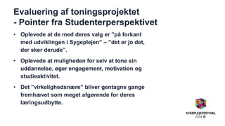 Evaluering af toningsprojektet - Pointer fra Studenterperspektivet 
•Oplevede at de med deres valg er ”på forkant med udviklingen i Sygeplejen” – ”det er jo det, der sker derude”. 
•Oplevede at muligheden for selv at tone sin uddannelse, øger engagement, motivation og studieaktivitet. 
•Det ”virkelighedsnære” bliver gentagne gange fremhævet som meget afgørende for deres læringsudbytte. 
 
