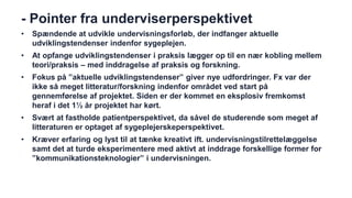 - Pointer fra underviserperspektivet 
•Spændende at udvikle undervisningsforløb, der indfanger aktuelle udviklingstendenser indenfor sygeplejen. 
•At opfange udviklingstendenser i praksis lægger op til en nær kobling mellem teori/praksis – med inddragelse af praksis og forskning. 
•Fokus på ”aktuelle udviklingstendenser” giver nye udfordringer. Fx var der ikke så meget litteratur/forskning indenfor området ved start på gennemførelse af projektet. Siden er der kommet en eksplosiv fremkomst heraf i det 1½ år projektet har kørt. 
•Svært at fastholde patientperspektivet, da såvel de studerende som meget af litteraturen er optaget af sygeplejerskeperspektivet. 
•Kræver erfaring og lyst til at tænke kreativt ift. undervisningstilrettelæggelse samt det at turde eksperimentere med aktivt at inddrage forskellige former for ”kommunikationsteknologier” i undervisningen. 
 