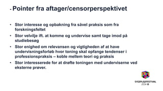 - Pointer fra aftager/censorperspektivet 
•Stor interesse og opbakning fra såvel praksis som fra forskningsfeltet 
•Stor velvilje ift. at komme og undervise samt tage imod på studiebesøg 
•Stor enighed om relevansen og vigtigheden af at have undervisningsforløb hvor toning skal opfange tendenser i professionspraksis – koble mellem teori og praksis 
•Stor interesserede for at drøfte toningen med underviserne ved eksterne prøver. 
 