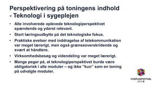 Perspektivering på toningens indhold - Teknologi i sygeplejen 
•Alle involverede oplevede teknologiperspektivet spændende og yderst relevant. 
•Stort læringsudbytte på det teknologiske fokus. 
•Praktiske øvelser med inddragelse af telekommunikation var meget lærerigt, men også grænseoverskridende og svært at håndtere. 
•Virksomhedsbesøg og videndeling var meget lærerigt. 
•Mange peger på, at teknologiperspektivet burde være obligatorisk i alle moduler – og ikke ”kun” som en toning på udvalgte moduler. 
 
