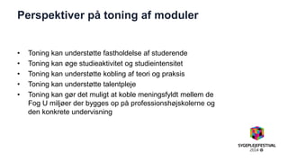 Perspektiver på toning af moduler 
•Toning kan understøtte fastholdelse af studerende 
•Toning kan øge studieaktivitet og studieintensitet 
•Toning kan understøtte kobling af teori og praksis 
•Toning kan understøtte talentpleje 
•Toning kan gør det muligt at koble meningsfyldt mellem de Fog U miljøer der bygges op på professionshøjskolerne og den konkrete undervisning  