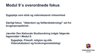 Modul 9´s overordnede fokus 
Sygepleje som etisk og vidensbaseret virksomhed 
Særligt fokus ”Alderdom og Velfærdsteknologi” set fra brugerperspektivet . 
Jævnfør Den Nationale Studieordning indgår følgende fagområder i Modul 9: 
Sygepleje, Filosofi, religion og etik, Videnskabsteori og forskningsmetodologi 
 