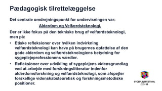 Pædagogisk tilrettelæggelse 
Det centrale omdrejningspunkt for undervisningen var: 
Alderdom og Velfærdsteknologi. 
Der er ikke fokus på den tekniske brug af velfærdsteknologi, men på: 
•Etiske refleksioner over hvilken indvirkning velfærdsteknologi kan have på brugernes opfattelse af den gode alderdom og velfærdsteknologiens betydning for sygeplejeprofessionens værdier. 
•Refleksioner over udvikling af sygeplejens vidensgrundlag ved at arbejde med forskningslitteratur indenfor alderdomsforskning og velfærdsteknologi, som afspejler forskellige videnskabsteoretisk og forskningsmetodiske positioner. 
 