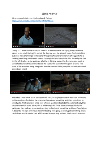 Scene Analysis
My scene analysis is on a clip from Fast & Furious,
https://www.youtube.com/watch?v=wNWaYfZI3Ak
During 0:22 and 0:25 the character above is at a crime scene and trying to re-create the
events in his mind. During this period the director uses the above 2 shots, firstly to tell the
audience he is analysing a crime scene through his facial expression which suggests he is
thinking/searching; the director uses a close up/ mid shot to achieve this. Secondly the shot
on the left displays to the audience what he is thinking about, the director uses a point of
view shot to allow the audience to see the clue/crime scene from his point of view. This
leads to the audience being integrated into the film in a sense; they feel like they are in the
scene to an extent.
These two shots which occur between 0:46 and 0:48 display the use of match on action and
tell the audience firstly that the character has noticed something and then gets closer to
investigate. The first shot is a mid-shot which is used to indicate to the audience firstly that
the character has found a clue, this is told through his facial expression specifically his
eyebrows; they indicate to the audience that he has found something and is confused about
it. Secondly his right arm moves lower indicating he is going to touch/get something, this is
carried over to the second shot which shows him touching an item; this is match on action.
 