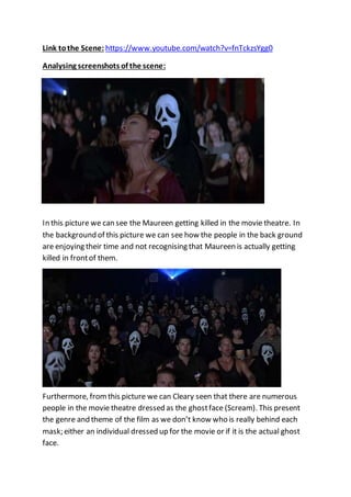 Link tothe Scene: https://www.youtube.com/watch?v=fnTckzsYgg0
Analysing screenshots of the scene:
In this picture we can see the Maureen getting killed in the movie theatre. In
the background of this picture we can see how the people in the back ground
are enjoying their time and not recognising that Maureen is actually getting
killed in frontof them.
Furthermore, fromthis picture we can Cleary seen that there are numerous
people in the movie theatre dressed as the ghostface (Scream). This present
the genre and theme of the film as we don’t know who is really behind each
mask; either an individual dressed up for the movie or if it is the actual ghost
face.
 