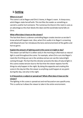1-Setting
Where is it set?
The scene is set at Regan and Chris’s home, in Regan’s room. A sharp cross,
which Regan stabs herself with. This terrifies the reader as something so
sacred is used to hurtsomeone. The numerous furniturein the roomis uses as
an advantageas the chair blocks the door and the wardrobenearly falls on
Chris.
What effect does it have on the viewer?
The fact that there is a demon controlling Regan creates tension as we don’t
know whatwill happen next. Also, when Chris walks in to Regan’s screaming
with blood all over her introduces the tone and environment of the gothic and
horror genre.
Explainthe amount of lighting usedinthis scene is it night or day?
The viewer can tell that it is either early in the morning or afternoon as natural
light is used throughoutthe scene. For example, when Chris runs into Regan’s
roomthe firstthing we see is the window and we can see the naturallight
coming through. The fact that the director presents the idea of natural light in
this scene creates tension due to the fact that the viewer expects horrific
things to only happen in the night. By doing the opposite and creating this
scene in the day terrifies the viewer as anything could happen at any point
during the day, not only in the night.
Is it focusedon a subject or spreadout? What effect does it have on the
viewer?
The lighting in this scene is spread out and not focused on one specific area.
This is usefulas it allows the viewer to take in the entire environment.
 