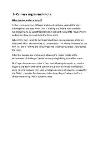 3- Camera angles and shots
What camera angles are used?
In this scenenumerous different angles and shots are used. At the start
tracking shots are used when Chris is walking around the house and the
running upstairs. By using tracking shots it allows the viewer to focus on Chris
and not anything else and sheis the focus point.
When Chris then runs into the Regan’s bedroomclose up camera shots are
then used. After, extreme close up camera shots. This allows the viewer to see
how fast sheis running and to really see her facial expression as sheruns into
the room.
After that pan camera shotis used allowing the reader to take in the
environmentof the Regan’s roomas everything is flying around her room.
Bird’s eye close up camera shotis then used allowing the reader to see that
Regan is laid down on the bed. When Chris is then thrown to the floor low
angle camera shots are then used which gives a senseof powerlessnesswithin
the Chris’s character. Furthermore, italso shows Regan’s viewpointfrom
above empathising Chris’s powerlessness.
 
