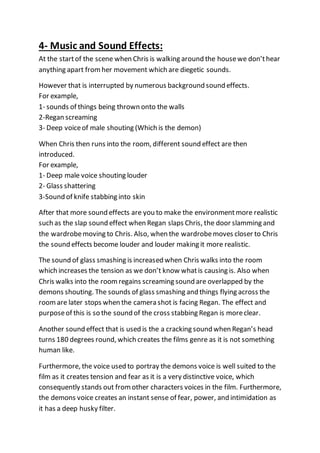 4- Music and Sound Effects:
At the startof the scene when Chris is walking around the housewe don’thear
anything apart fromher movement which are diegetic sounds.
However that is interrupted by numerous background sound effects.
For example,
1- sounds of things being thrown onto the walls
2-Regan screaming
3- Deep voiceof male shouting (Which is the demon)
When Chris then runs into the room, different sound effect are then
introduced.
For example,
1- Deep male voice shouting louder
2- Glass shattering
3-Sound of knife stabbing into skin
After that more sound effects are you to make the environmentmore realistic
such as the slap sound effect when Regan slaps Chris, the door slamming and
the wardrobemoving to Chris. Also, when the wardrobemoves closer to Chris
the sound effects become louder and louder making it more realistic.
The sound of glass smashing is increased when Chris walks into the room
which increases the tension as we don’t know whatis causing is. Also when
Chris walks into the roomregains screaming sound are overlapped by the
demons shouting. The sounds of glass smashing and things flying across the
roomare later stops when the camera shot is facing Regan. The effect and
purposeof this is so the sound of the cross stabbing Regan is moreclear.
Another sound effect that is used is the a cracking sound when Regan’s head
turns 180 degrees round, which creates the films genre as it is not something
human like.
Furthermore, the voice used to portray the demons voice is well suited to the
film as it creates tension and fear as it is a very distinctive voice, which
consequently stands out fromother characters voices in the film. Furthermore,
the demons voice creates an instant sense of fear, power, and intimidation as
it has a deep husky filter.
 