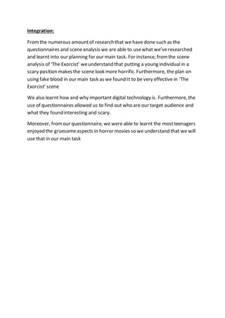 Integration:
Fromthe numerous amountof research that we have done such as the
questionnaires and sceneanalysis we are able to usewhat we’veresearched
and learnt into our planning for our main task. For instance, fromthe scene
analysis of ‘The Exorcist’ weunderstand that putting a young individual in a
scary position makes the scene look more horrific. Furthermore, the plan on
using fake blood in our main task as we found It to be very effective in ‘The
Exorcist’ scene
We also learnt how and why important digital technology is. Furthermore, the
use of questionnaires allowed us to find out who are our target audience and
what they found interesting and scary.
Moreover, fromour questionnaire, we were able to learnt the mostteenagers
enjoyed the gruesomeaspects in horror movies so we understand that we will
use that in our main task
 