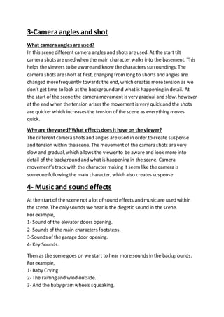 3-Camera angles and shot
What camera angles are used?
In this scenedifferent camera angles and shots areused. At the start tilt
camera shots areused when the main character walks into the basement. This
helps the viewers to be awareand know the characters surroundings. The
camera shots areshortat first, changing fromlong to shorts and angles are
changed morefrequently towards the end, which creates moretension as we
don’t get time to look at the background and what is happening in detail. At
the startof the scene the camera movement is very gradual and slow, however
at the end when the tension arises the movement is very quick and the shots
are quicker which increases the tension of the scene as everything moves
quick.
Why are they used? What effects does it have on the viewer?
The different camera shots and angles are used in order to create suspense
and tension within the scene. The movement of the camera shots are very
slow and gradual, which allows the viewer to be awareand look more into
detail of the background and what is happening in the scene. Camera
movement’s track with the character making it seem like the camera is
someone following the main character, which also creates suspense.
4- Music and sound effects
At the startof the scene not a lot of sound effects and music are used within
the scene. The only sounds wehear is the diegetic sound in the scene.
For example,
1- Sound of the elevator doors opening.
2- Sounds of the main characters footsteps.
3-Sounds of the garagedoor opening.
4- Key Sounds.
Then as the scene goes on we start to hear more sounds in the backgrounds.
For example,
1- Baby Crying
2- The raining and wind outside.
3- And the baby pramwheels squeaking.
 