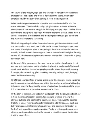 The sound of the baby crying is odd and creates suspensebecausethe main
character justhad a baby and there is no baby in the scene, which later
emphasised with the baby pramcoming in fromthe background.
When the baby pramenters the scene the music and sound effects in the
scene increases. The sound of a baby crying increases, however when the
main character reaches the baby pramthe crying abruptly stops. The low drum
sound in the background also stops when sheopens the blanket to see whatis
under. The silence is then broken and the background music gets louder and
the main character starts screaming.
This is all stopped again when the main character gets into the elevator and
the sound effects and music are similar to the start of the diegetic sounds of
the scene. We only hear whatis happening in the scenesuch as the elevator
sounds, main characters breathing and the torch sounds and the lights flashing
on and off. This creates suspenseand tension and we don’tknow what is going
to happen next.
At the end of the scene when the main character realises the elevator is not
working and starts to run to the exit door is when the loud sound effects and
music start. We hear drums, baby crying sounds, screaming sounds, running
footsteps, door squeaking, glass breaking, animalgrowling sounds, banging
doors and heavy breathing.
All of these sounds effects areused at the sametime in order create suspense
and tension as so much is happening at the time and we wonder what is going
to happen next. Furthermorethe sound effects shapethe actions of the scene
to increase drama at appropriatemoments of actions.
At the startof the scene, sound is not used greatly and the only sound we hear
is fromthe main characters actions. For example, walking, pressing the
elevator buttons, and opening the basements gates. This gives the essence
that she is alone. The main character realises the odd things occur such as a
baby pram appearing fromnowhere, elevator and basement lights startto
flash off and on and the elevator working. Thebase notes sparks morenon-
diegetic music sounds increasing thevolume in resultincreasing the tension
that the viewer feels.
 