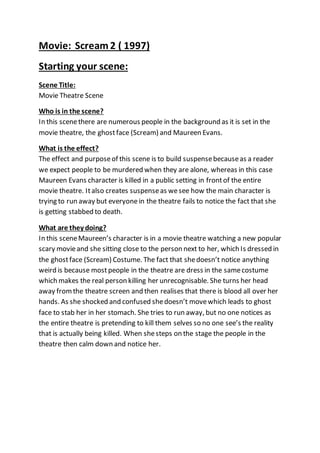 Movie: Scream 2 ( 1997)
Starting your scene:
Scene Title:
Movie Theatre Scene
Who is in the scene?
In this scenethere are numerous people in the background as it is set in the
movie theatre, the ghostface (Scream) and Maureen Evans.
What is the effect?
The effect and purposeof this scene is to build suspensebecauseas a reader
we expect people to be murdered when they are alone, whereas in this case
Maureen Evans character is killed in a public setting in frontof the entire
movie theatre. Italso creates suspenseas wesee how the main character is
trying to run away but everyone in the theatre fails to notice the fact that she
is getting stabbed to death.
What are they doing?
In this sceneMaureen’s character is in a movie theatre watching a new popular
scary movieand she sitting close to the person next to her, which Is dressed in
the ghostface (Scream) Costume. The fact that shedoesn’t notice anything
weird is because most people in the theatre are dress in the samecostume
which makes the real person killing her unrecognisable. She turns her head
away fromthe theatre screen and then realises that there is blood all over her
hands. As she shocked and confused shedoesn’t movewhich leads to ghost
face to stab her in her stomach. She tries to run away, but no one notices as
the entire theatre is pretending to kill them selves so no one see’s the reality
that is actually being killed. When shesteps on the stage the people in the
theatre then calm down and notice her.
 