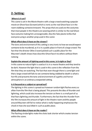 2- Setting:
Where is it set?
This scene is set in the Movie theatre with a large crowd watching a popular
movie on Ghostface (Scream) which is ironic as the real Ghostface is in the
roomstabbing someoneinnocent. The props that areused are the costumes
that most people in the theatre are wearing which is similar to the real Ghost
face costume making him unrecognizable. Also the fake plastic knifes that
everyoneusing is another prop used in this scene
What effect does it have on the viewer?
The tone and environmentof this setting is very ironic to how we would expect
someone to be murdered, as it is in a public place in front of a large crowd. The
fact that the director (Wes Craven) picked such a public place for the
Maureen’s death shows how closethe Ghostface it to others without them
noticing
Explainthe amount of lighting usedinthis scene, is it night or Day?
In this sceneno natural light is used as it is in a movie theatre and they tend to
be dark. However the light that is used in this scene is the reflection from the
film that they are watching. The fact that even though there is somelight and
that a large crowd still fails to see someone being stabbed to death is whatis
horrific and presents the tone and environment of a gothic and horror
atmospherein an ordinary unexpected setting.
Is it focusedon a subject or spreadout?
The lighting in this scene is spread out however randomlight flashes every so
often fromthe film that is being played. This presents the idea of thunder and
lightning, which could also increasethe tension as there is a small partof us
that fears lightning and thunder. Furthermore, the fact that the thunder from
the film increases the amount of light in the theatre room and the people
around Maureen still fail to notice whatis really happening emphasises the
shock in how she was killed in such as public place.
What effect does it have on the reader?
The flashing strobelights make the shots look shorter which creates tension
within the scene.
 