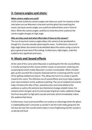 3- Camera angles and shots:
What camera angles are used?
In this scenenumerous camera angles and shots are used. For instance at the
startwhen we see Maureen’s character and the ghost face watching the
movie. Eye level camera angles are used from behind them and in front of
them. When the camera angles switches to show the entire audience the
camera angles changes to high angle.
Why are they used and what effect does it have on the viewer?
The use of eye level camera angles allows the camera to be positioned as
though it is a human actually observing the scene. Furthermore, theuse of
high angle allows the camera to be elevated about the action using a crane to
give a general overview of the setting. Furthermore, High angles, makethe
audience less significantand scary.
4- Music and Sound effects
At the startof the scene when Maureen is watching the film the sound effects
is mostly coming fromthe movie and the crowd, as everyoneis cheering and
screaming too which makes Maureen’s scream unnoticeable. When shelater
gets up the sound of the crowed is lowered and her screaming and the sound
of her getting stabbed are clearer. This allows the horror to create a specific
mood to the scene. The effective use of sound effects and music helps support
even more emotions to the audience watching. The use of isolated instruments
helps introducethe idea of fear, powerlessness and vulnerability to the
audience as well as the extreme but intentional changes of pitch tones. For
instance when she gets up to try and escape long brass notes suddenly change
fastfrom low pitch to high pitch sounds and notes which immediately makes
the audience feel tense.
Furthermore, music and sound effect are used as an advantage when the ghost
is stabbing Maureen’s character as wedon’t see the knife really going into the
skin but we hear the sounds which makes it more frightening and the sounds is
so abrupt and loud.
 