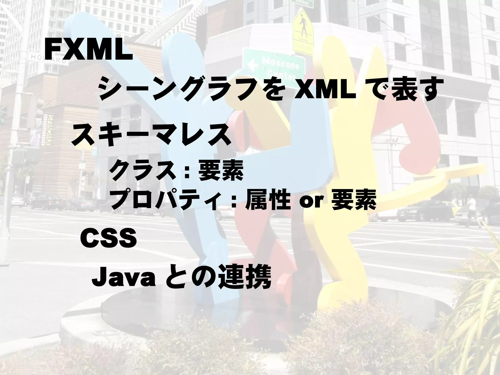 FXML
  シーングラフを XML で表す
 スキーマレス
  クラス : 要素
  プロパティ : 属性 or 要素
 CSS
  Java との連携
 