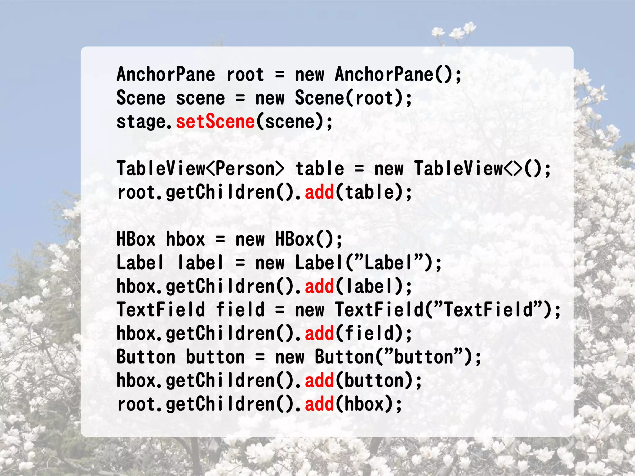 AnchorPane root = new AnchorPane();
Scene scene = new Scene(root);
stage.setScene(scene);

TableView<Person> table = new TableView<>();
root.getChildren().add(table);

HBox hbox = new HBox();
Label label = new Label("Label");
hbox.getChildren().add(label);
TextField field = new TextField("TextField");
hbox.getChildren().add(field);
Button button = new Button("button");
hbox.getChildren().add(button);
root.getChildren().add(hbox);
 