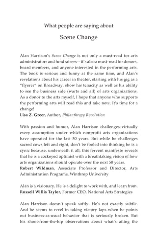 What people are saying about
Scene Change
Alan Harrison’s Scene Change is not only a must-read for arts
administrators and fundraisers—it’s also a must-read for donors,
board members, and anyone interested in the performing arts.
The book is serious and funny at the same time, and Alan’s
revelations about his career in theater, starting with his gig as a
“flyerer” on Broadway, show his tenacity as well as his ability
to see the business side (warts and all) of arts organizations.
As a donor to the arts myself, I hope that anyone who supports
the performing arts will read this and take note. It’s time for a
change!
Lisa Z. Greer, Author, Philanthropy Revolution
With passion and humor, Alan Harrison challenges virtually
every assumption under which nonprofit arts organizations
have operated for the last 50 years. But while he challenges
sacred cows left and right, don’t be fooled into thinking he is a
cynic because, underneath it all, this fervent manifesto reveals
that he is a cockeyed optimist with a breathtaking vision of how
arts organizations should operate over the next 50 years.
Robert Wildman, Associate Professor and Director, Arts
Administration Programs, Winthrop University
Alan is a visionary. He is a delight to work with, and learn from.
Russell Willis Taylor, Former CEO, National Arts Strategies
Alan Harrison doesn’t speak softly. He’s not exactly subtle.
And he seems to revel in taking victory laps when he points
out business-as-usual behavior that is seriously broken. But
his shoot-from-the-hip observations about what’s ailing the
 
