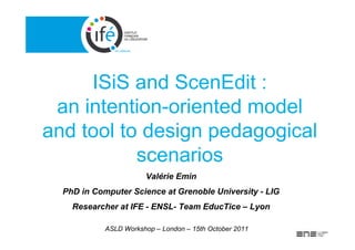 ISiS and ScenEdit :
 an intention-oriented model
and tool to design pedagogical
           scenarios
                       Valérie Emin
  PhD in Computer Science at Grenoble University - LIG
    Researcher at IFE - ENSL- Team EducTice – Lyon

            ASLD Workshop – London – 15th October 2011
 