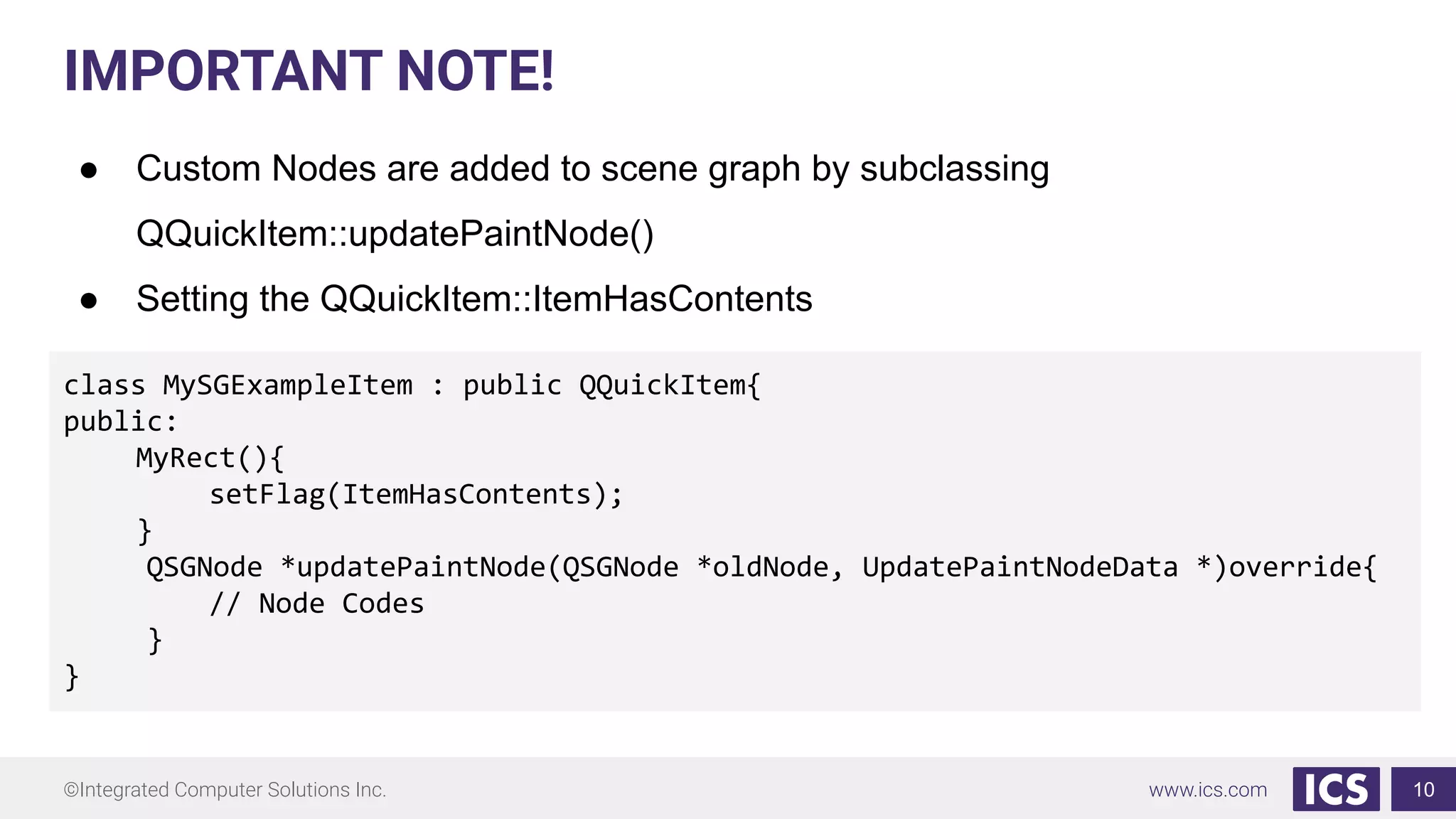 ©Integrated Computer Solutions Inc. www.ics.com
IMPORTANT NOTE!
● Custom Nodes are added to scene graph by subclassing
QQuickItem::updatePaintNode()
● Setting the QQuickItem::ItemHasContents
10
class MySGExampleItem : public QQuickItem{
public:
MyRect(){
setFlag(ItemHasContents);
}
QSGNode *updatePaintNode(QSGNode *oldNode, UpdatePaintNodeData *)override{
// Node Codes
}
}
 