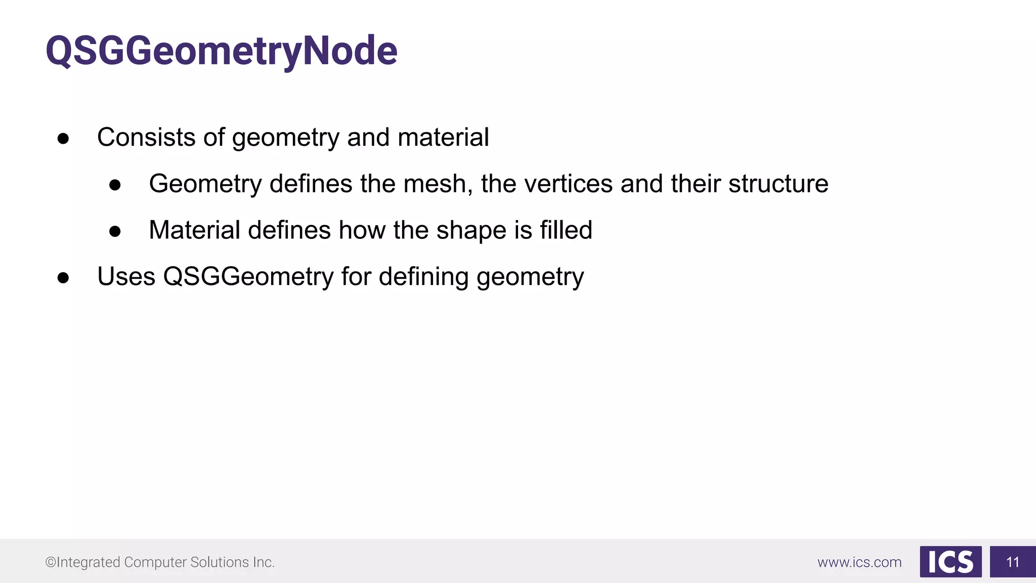 ©Integrated Computer Solutions Inc. www.ics.com
QSGGeometryNode
● Consists of geometry and material
● Geometry defines the mesh, the vertices and their structure
● Material defines how the shape is filled
● Uses QSGGeometry for defining geometry
11
 