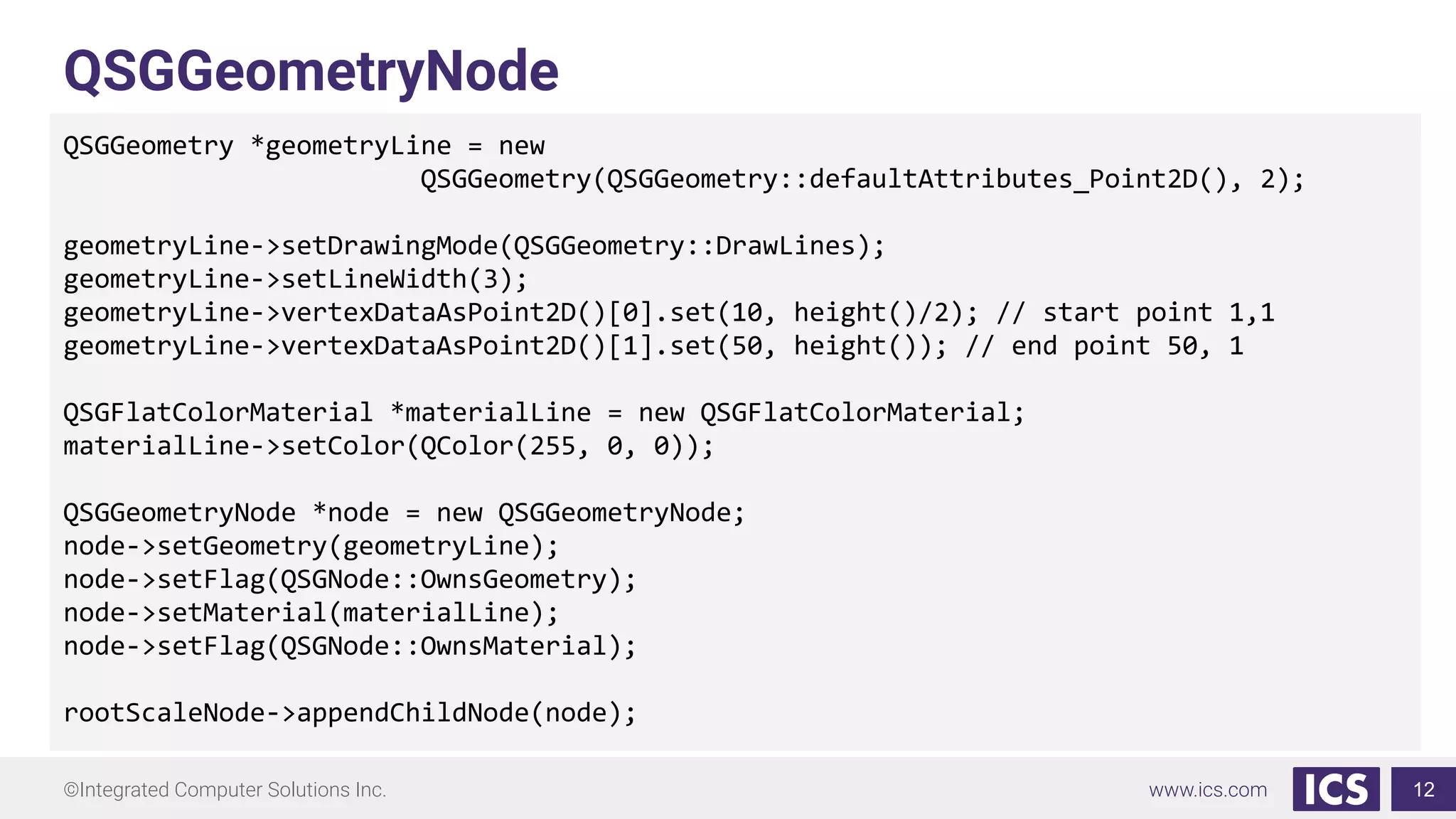 ©Integrated Computer Solutions Inc. www.ics.com
QSGGeometryNode
QSGGeometry *geometryLine = new
QSGGeometry(QSGGeometry::defaultAttributes_Point2D(), 2);
geometryLine->setDrawingMode(QSGGeometry::DrawLines);
geometryLine->setLineWidth(3);
geometryLine->vertexDataAsPoint2D()[0].set(10, height()/2); // start point 1,1
geometryLine->vertexDataAsPoint2D()[1].set(50, height()); // end point 50, 1
QSGFlatColorMaterial *materialLine = new QSGFlatColorMaterial;
materialLine->setColor(QColor(255, 0, 0));
QSGGeometryNode *node = new QSGGeometryNode;
node->setGeometry(geometryLine);
node->setFlag(QSGNode::OwnsGeometry);
node->setMaterial(materialLine);
node->setFlag(QSGNode::OwnsMaterial);
rootScaleNode->appendChildNode(node);
12
 