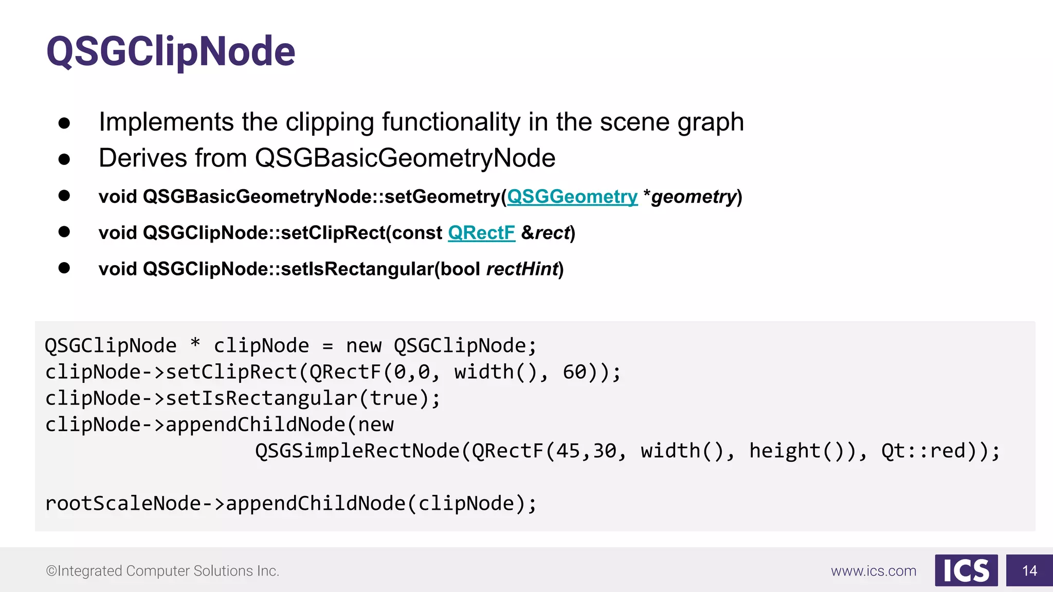 ©Integrated Computer Solutions Inc. www.ics.com
QSGClipNode
● Implements the clipping functionality in the scene graph
● Derives from QSGBasicGeometryNode
● void QSGBasicGeometryNode::setGeometry(QSGGeometry *geometry)
● void QSGClipNode::setClipRect(const QRectF &rect)
● void QSGClipNode::setIsRectangular(bool rectHint)
14
QSGClipNode * clipNode = new QSGClipNode;
clipNode->setClipRect(QRectF(0,0, width(), 60));
clipNode->setIsRectangular(true);
clipNode->appendChildNode(new
QSGSimpleRectNode(QRectF(45,30, width(), height()), Qt::red));
rootScaleNode->appendChildNode(clipNode);
 