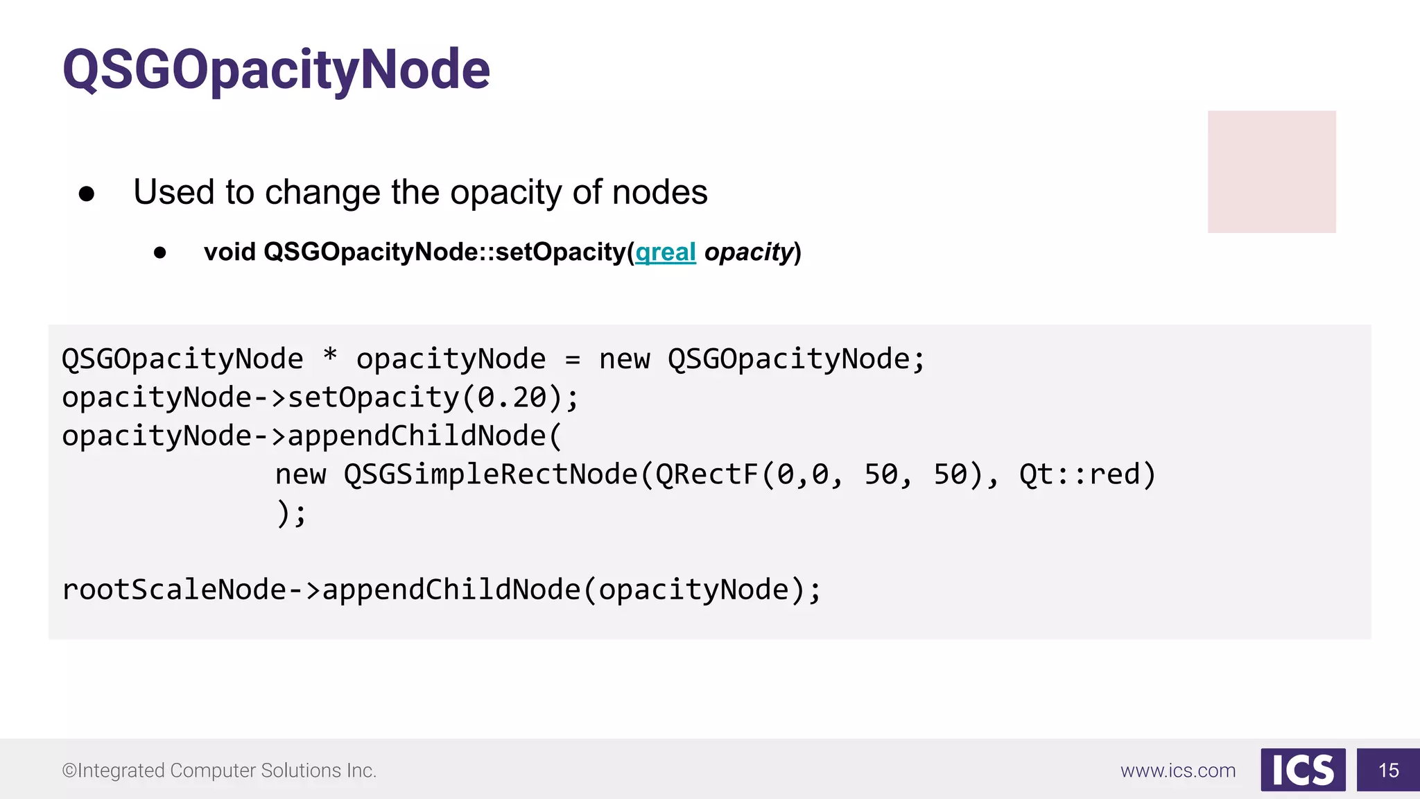 ©Integrated Computer Solutions Inc. www.ics.com
QSGOpacityNode
● Used to change the opacity of nodes
● void QSGOpacityNode::setOpacity(qreal opacity)
15
QSGOpacityNode * opacityNode = new QSGOpacityNode;
opacityNode->setOpacity(0.20);
opacityNode->appendChildNode(
new QSGSimpleRectNode(QRectF(0,0, 50, 50), Qt::red)
);
rootScaleNode->appendChildNode(opacityNode);
 